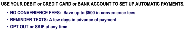  USE YOUR DEBIT or CREDIT CARD or BANK ACCOUNT TO SET UP AUTOMATIC PAYMENTS. NO CONVENIENCE FEES: Save up to $500 in convenience fees REMINDER TEXTS: A few days in advance of payment OPT OUT or SKIP at any time